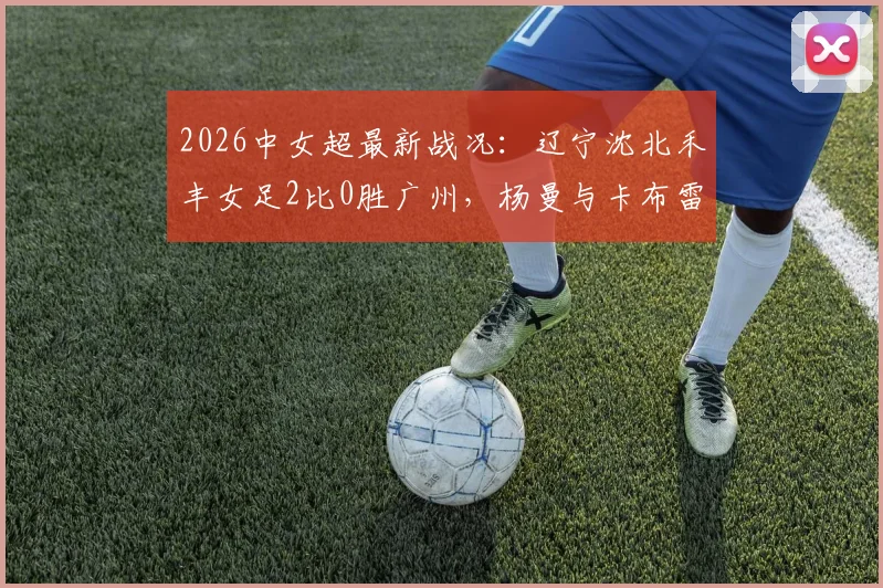 2026中女超最新战况:辽宁沈北禾丰女足2比0胜广州,杨曼与卡布雷联手建功,积分榜排名分析