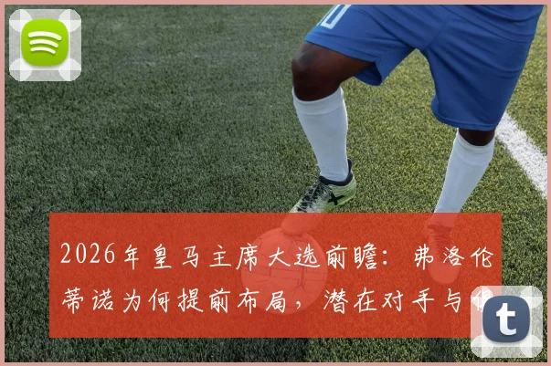 2026年皇马主席大选前瞻：弗洛伦蒂诺为何提前布局，潜在对手与俱乐部未来走向