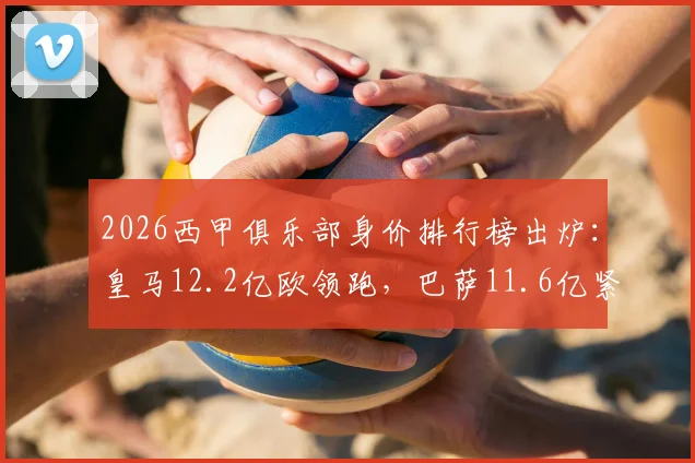 2026西甲俱乐部身价排行榜出炉:皇马12.2亿欧领跑,巴萨11.6亿紧随其后,第三名令人意外