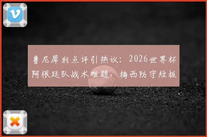 鲁尼犀利点评引热议：2026世界杯阿根廷队战术难题，梅西防守短板如何影响球队？