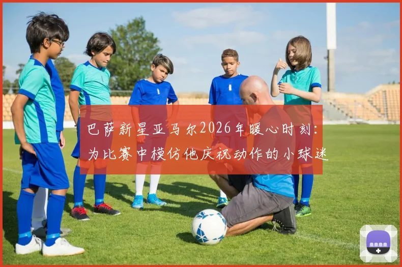巴萨新星亚马尔2026年暖心时刻:为比赛中模仿他庆祝动作的小球迷签名,这段互动为何被球迷津津乐道?