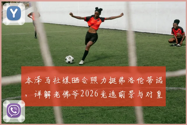 本泽马社媒晒合照力挺弗洛伦蒂诺,详解老佛爷2026竞选前景与对皇马历史贡献