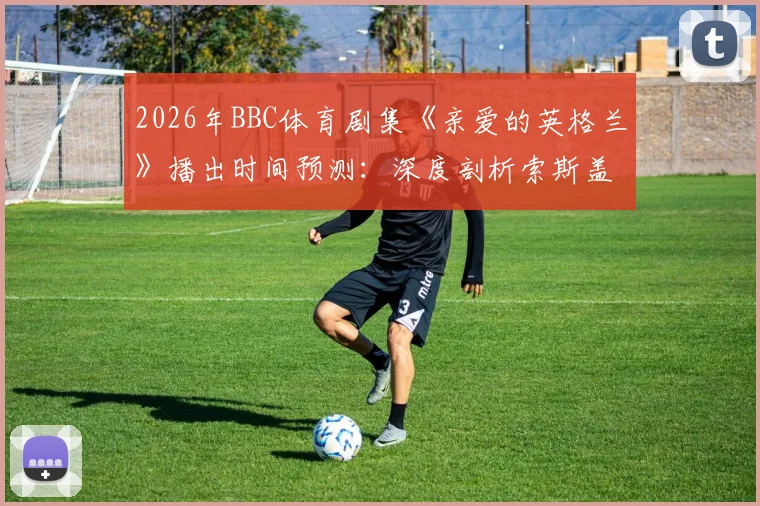 2026年BBC体育剧集《亲爱的英格兰》播出时间预测：深度剖析索斯盖特执教英格兰国家队的真实故事与心路历程