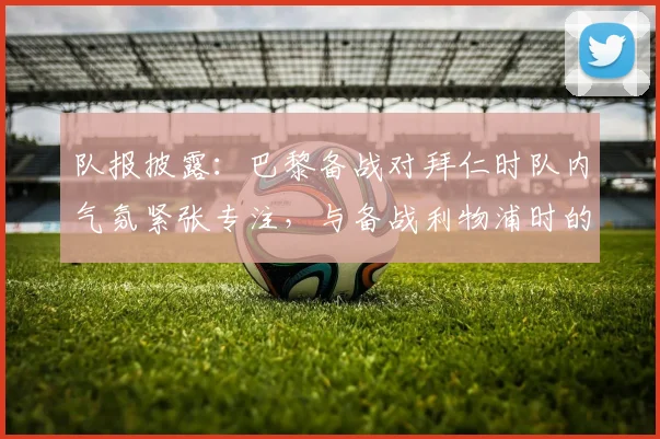 队报披露：巴黎备战对拜仁时队内气氛紧张专注，与备战利物浦时的放松形成鲜明对比