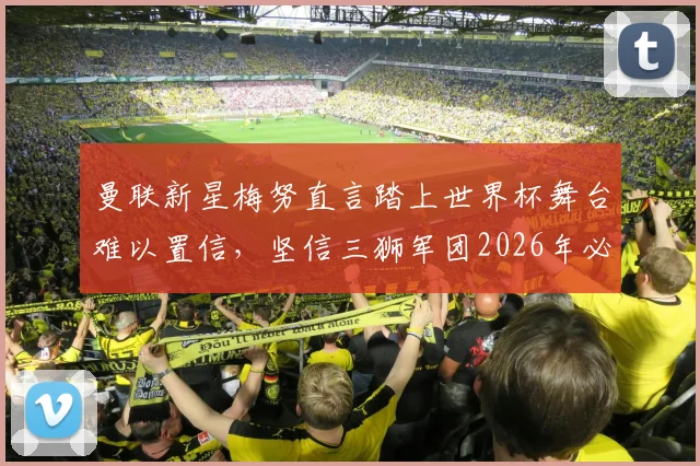 曼联新星梅努直言踏上世界杯舞台难以置信,坚信三狮军团2026年必夺冠