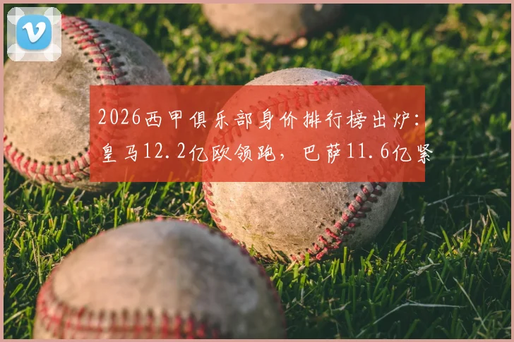 2026西甲俱乐部身价排行榜出炉：皇马12.2亿欧领跑，巴萨11.6亿紧随其后，第三名令人意外