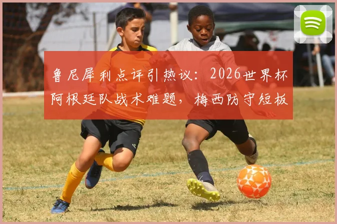 鲁尼犀利点评引热议：2026世界杯阿根廷队战术难题，梅西防守短板如何影响球队？