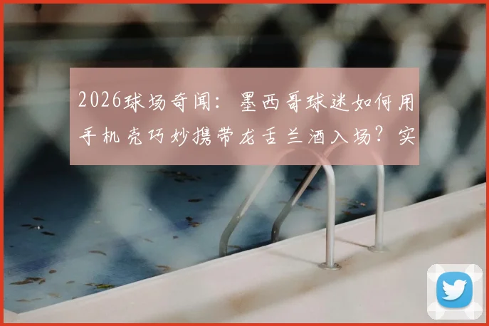 2026球场奇闻:墨西哥球迷如何用手机壳巧妙携带龙舌兰酒入场?实测安检漏洞与球迷智慧
