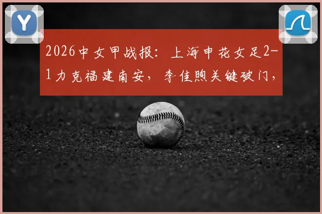 2026中女甲战报：上海申花女足2-1力克福建南安，李佳煦关键破门，附最新积分榜及赛事分析