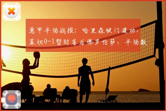 意甲半场战报：哈里森破门建功，莱切0-1暂时落后佛罗伦萨，半场数据与关键瞬间回顾