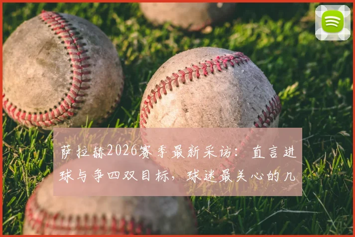 萨拉赫2026赛季最新采访:直言进球与争四双目标,球迷最关心的几个问题都在这
