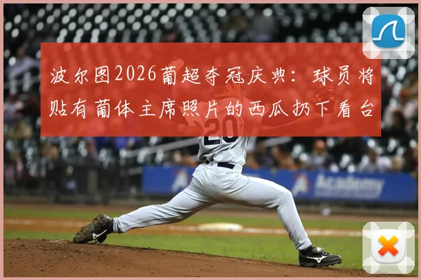 波尔图2026葡超夺冠庆典：球员将贴有葡体主席照片的西瓜扔下看台，盘点葡萄牙足坛德比恩怨与奇葩庆祝方式