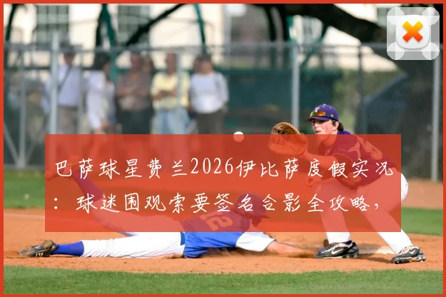 巴萨球星费兰2026伊比萨度假实况：球迷围观索要签名合影全攻略，附球星同款度假地邂逅指南