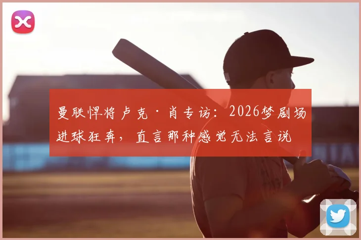 曼联悍将卢克·肖专访：2026梦剧场进球狂奔，直言那种感觉无法言说，只为红魔而战