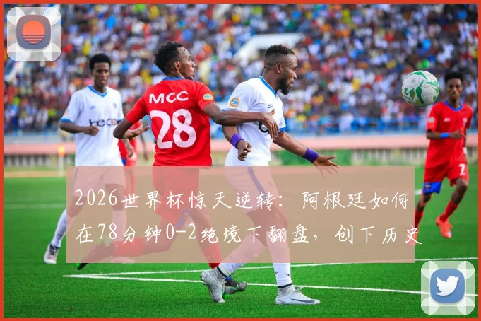 2026世界杯惊天逆转：阿根廷如何在78分钟0-2绝境下翻盘，创下历史第一纪录全过程回顾