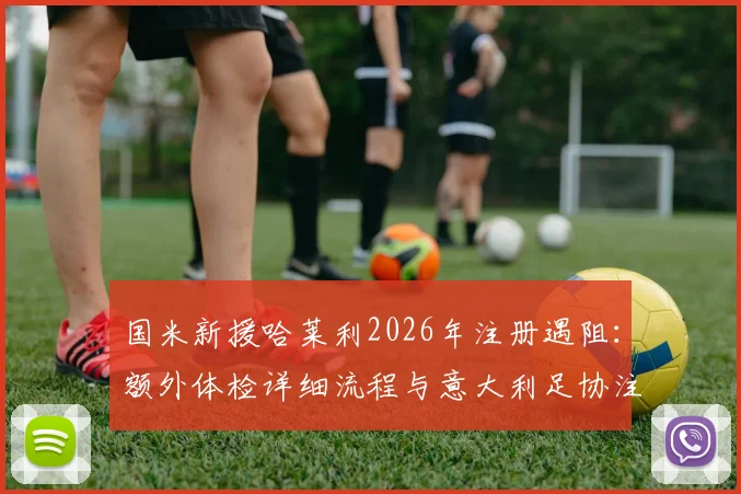 国米新援哈莱利2026年注册遇阻：额外体检详细流程与意大利足协注册规定深度解读