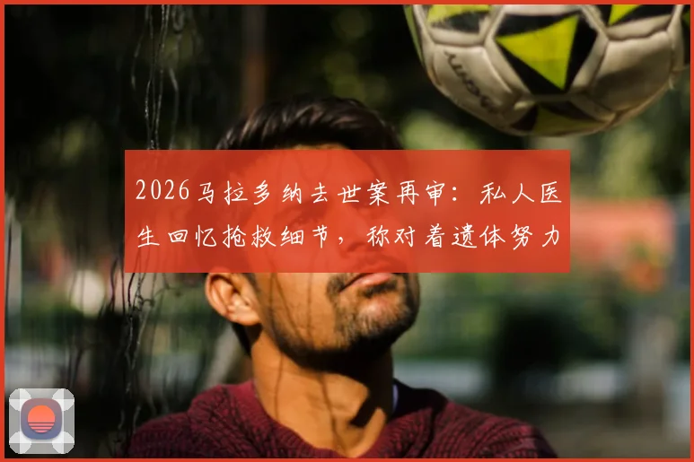 2026马拉多纳去世案再审：私人医生回忆抢救细节，称对着遗体努力一小时，案件审理进展及责任判定引关注