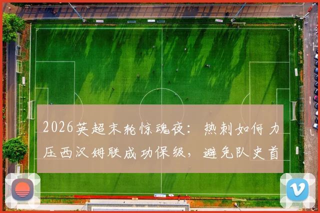 2026英超末轮惊魂夜：热刺如何力压西汉姆联成功保级，避免队史首次降级厄运