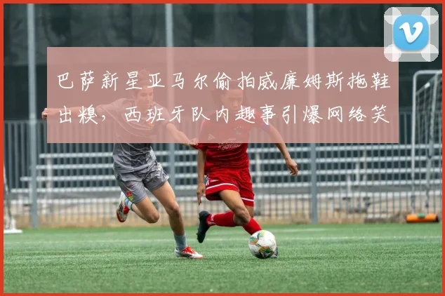 巴萨新星亚马尔偷拍威廉姆斯拖鞋出糗，西班牙队内趣事引爆网络笑点