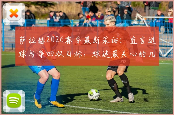 萨拉赫2026赛季最新采访：直言进球与争四双目标，球迷最关心的几个问题都在这