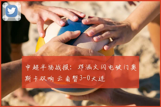 中超半场战报:邓涵文闪电破门奥斯卡双响 云南暂3-0大连