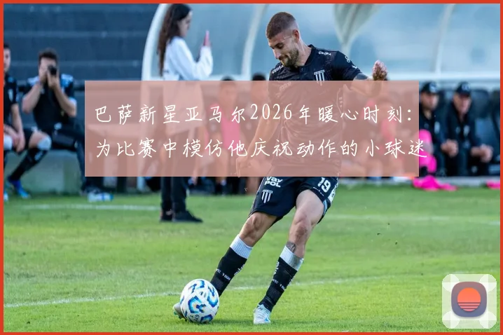 巴萨新星亚马尔2026年暖心时刻:为比赛中模仿他庆祝动作的小球迷签名,这段互动为何被球迷津津乐道?