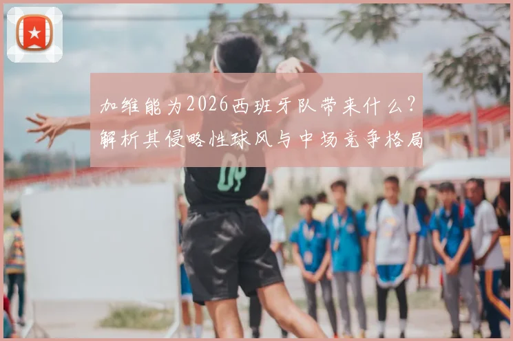 加维能为2026西班牙队带来什么？解析其侵略性球风与中场竞争格局，皮诺调侃引热议