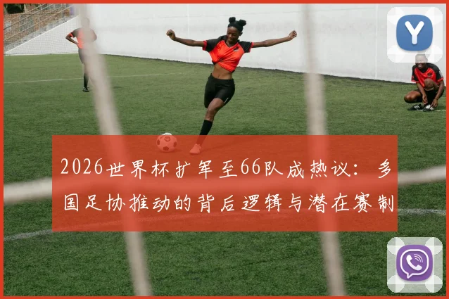 2026世界杯扩军至66队成热议：多国足协推动的背后逻辑与潜在赛制解析