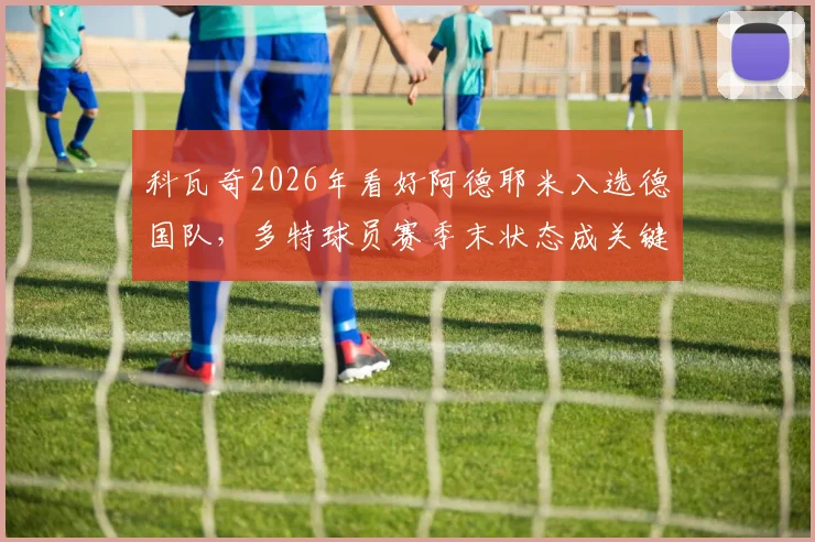 科瓦奇2026年看好阿德耶米入选德国队，多特球员赛季末状态成关键，球迷热议未来前景