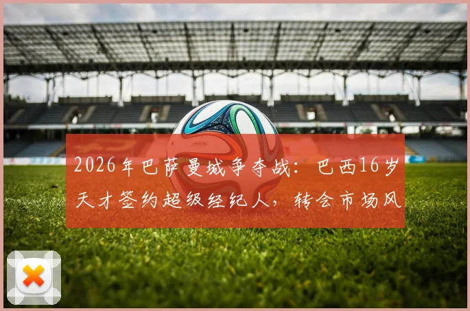 2026年巴萨曼城争夺战:巴西16岁天才签约超级经纪人,转会市场风云再起