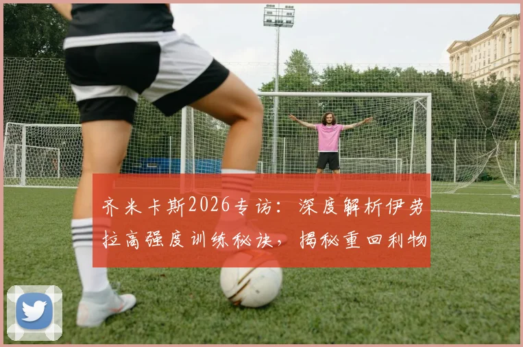 齐米卡斯2026专访：深度解析伊劳拉高强度训练秘诀，揭秘重回利物浦心路历程与左后卫竞争展望