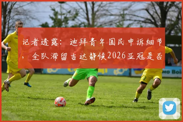 记者透露:迪拜青年国民申诉细节,全队滞留吉达静候2026亚冠是否重赛裁定