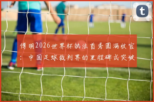 傅明2026世界杯执法首秀圆满收官：中国足球裁判界的里程碑式突破与未来展望