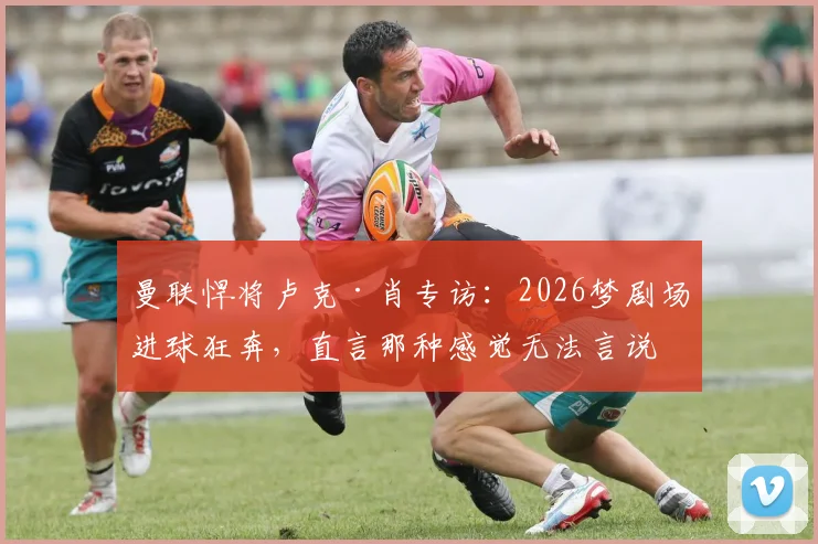 曼联悍将卢克·肖专访：2026梦剧场进球狂奔，直言那种感觉无法言说，只为红魔而战