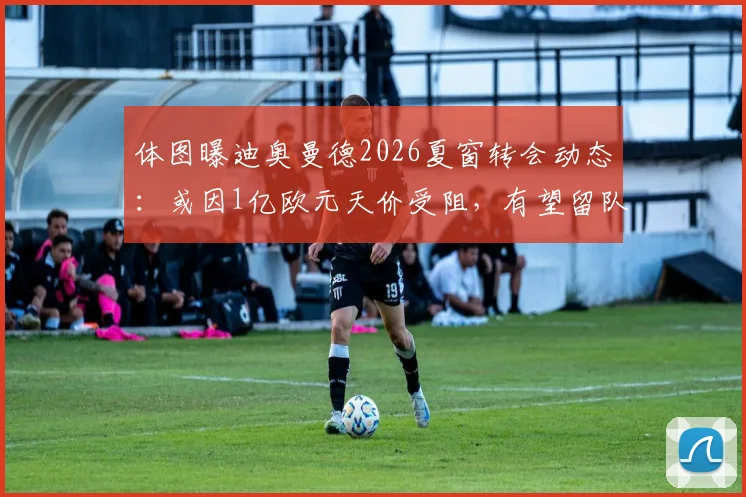 体图曝迪奥曼德2026夏窗转会动态:或因1亿欧元天价受阻,有望留队里斯本竞技