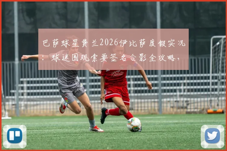 巴萨球星费兰2026伊比萨度假实况：球迷围观索要签名合影全攻略，附球星同款度假地邂逅指南