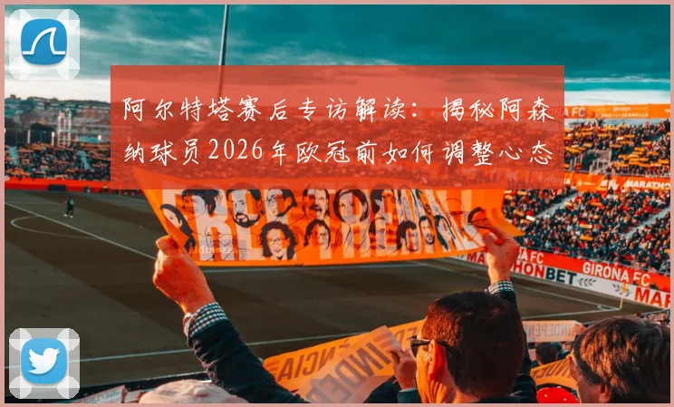 阿尔特塔赛后专访解读：揭秘阿森纳球员2026年欧冠前如何调整心态，主场氛围成关键动力