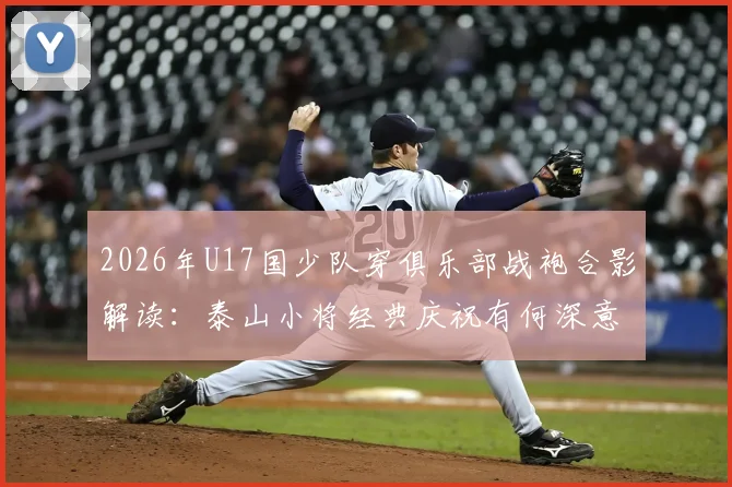 2026年U17国少队穿俱乐部战袍合影解读：泰山小将经典庆祝有何深意，万项比星等新星前景分析