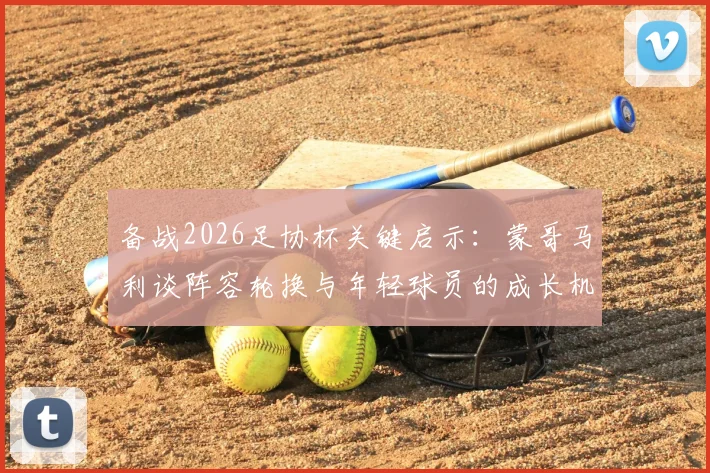 备战2026足协杯关键启示：蒙哥马利谈阵容轮换与年轻球员的成长机遇，一文看懂选人策略