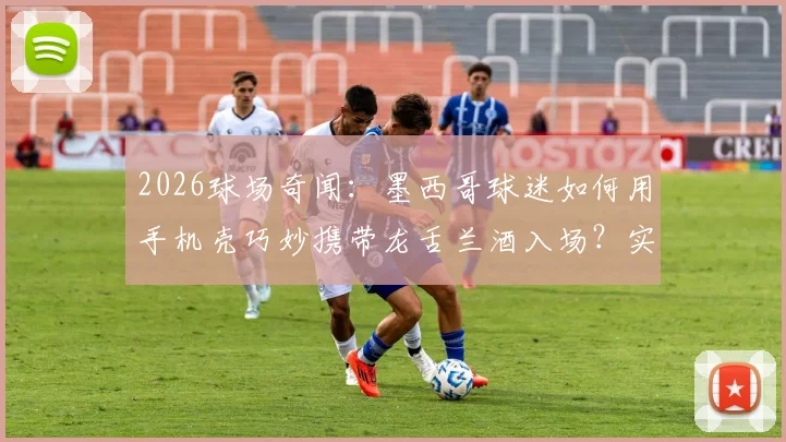2026球场奇闻：墨西哥球迷如何用手机壳巧妙携带龙舌兰酒入场？实测安检漏洞与球迷智慧