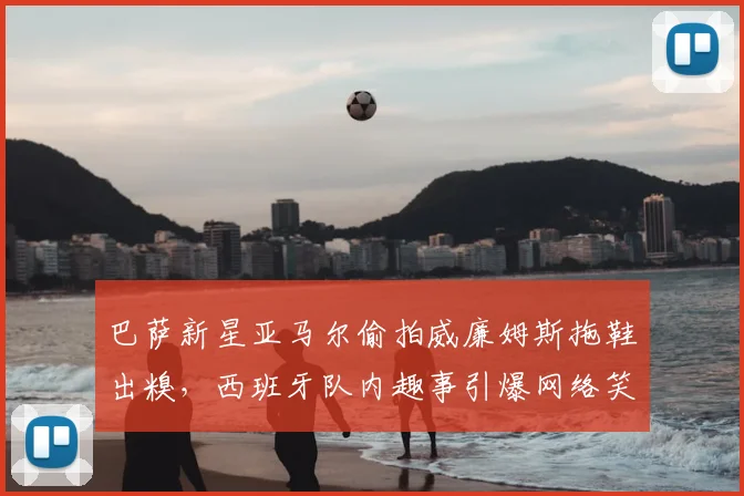 巴萨新星亚马尔偷拍威廉姆斯拖鞋出糗,西班牙队内趣事引爆网络笑点