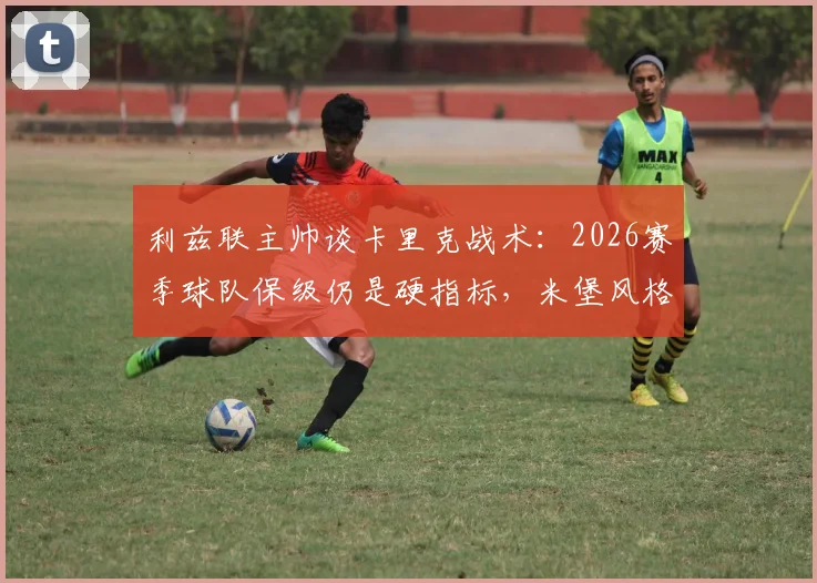 利兹联主帅谈卡里克战术:2026赛季球队保级仍是硬指标,米堡风格带来哪些启发?