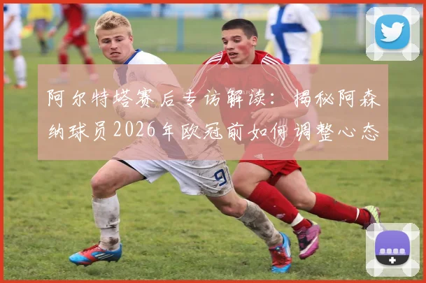 阿尔特塔赛后专访解读：揭秘阿森纳球员2026年欧冠前如何调整心态，主场氛围成关键动力