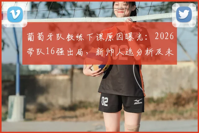 葡萄牙队教练下课原因曝光：2026带队16强出局，新帅人选分析及未来挑战