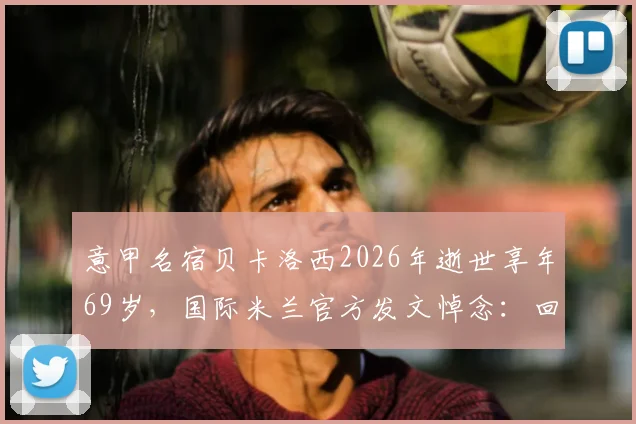 意甲名宿贝卡洛西2026年逝世享年69岁,国际米兰官方发文悼念:回顾其职业生涯与蓝黑岁月