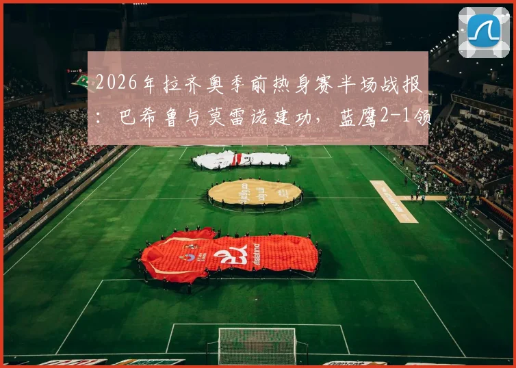 2026年拉齐奥季前热身赛半场战报：巴希鲁与莫雷诺建功，蓝鹰2-1领先比萨，附进球瞬间回放与技术统计