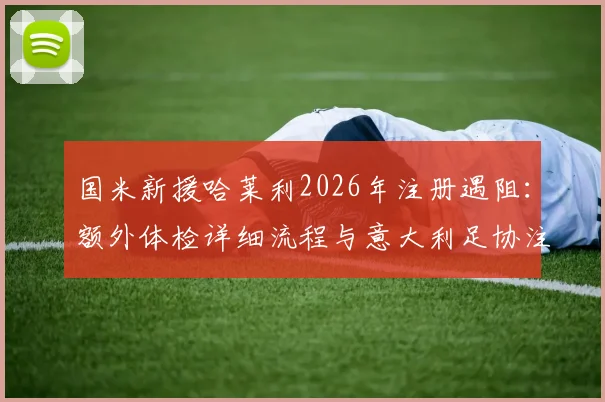 国米新援哈莱利2026年注册遇阻:额外体检详细流程与意大利足协注册规定深度解读