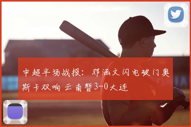 中超半场战报：邓涵文闪电破门奥斯卡双响 云南暂3-0大连