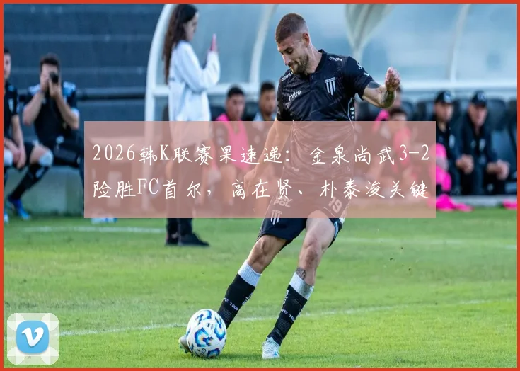 2026韩K联赛果速递：金泉尚武3-2险胜FC首尔，高在贤、朴泰浚关键破门详情回顾