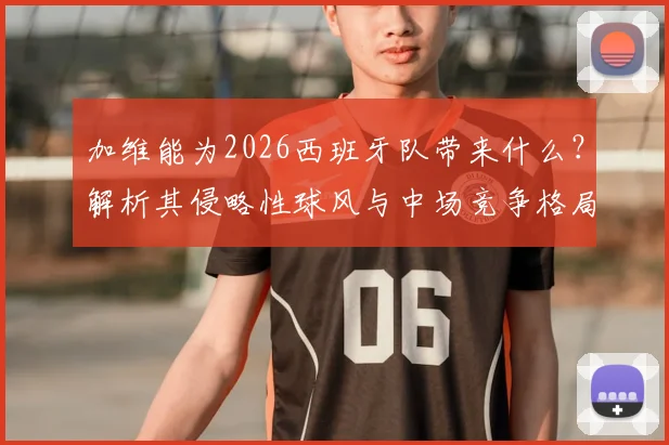加维能为2026西班牙队带来什么？解析其侵略性球风与中场竞争格局，皮诺调侃引热议